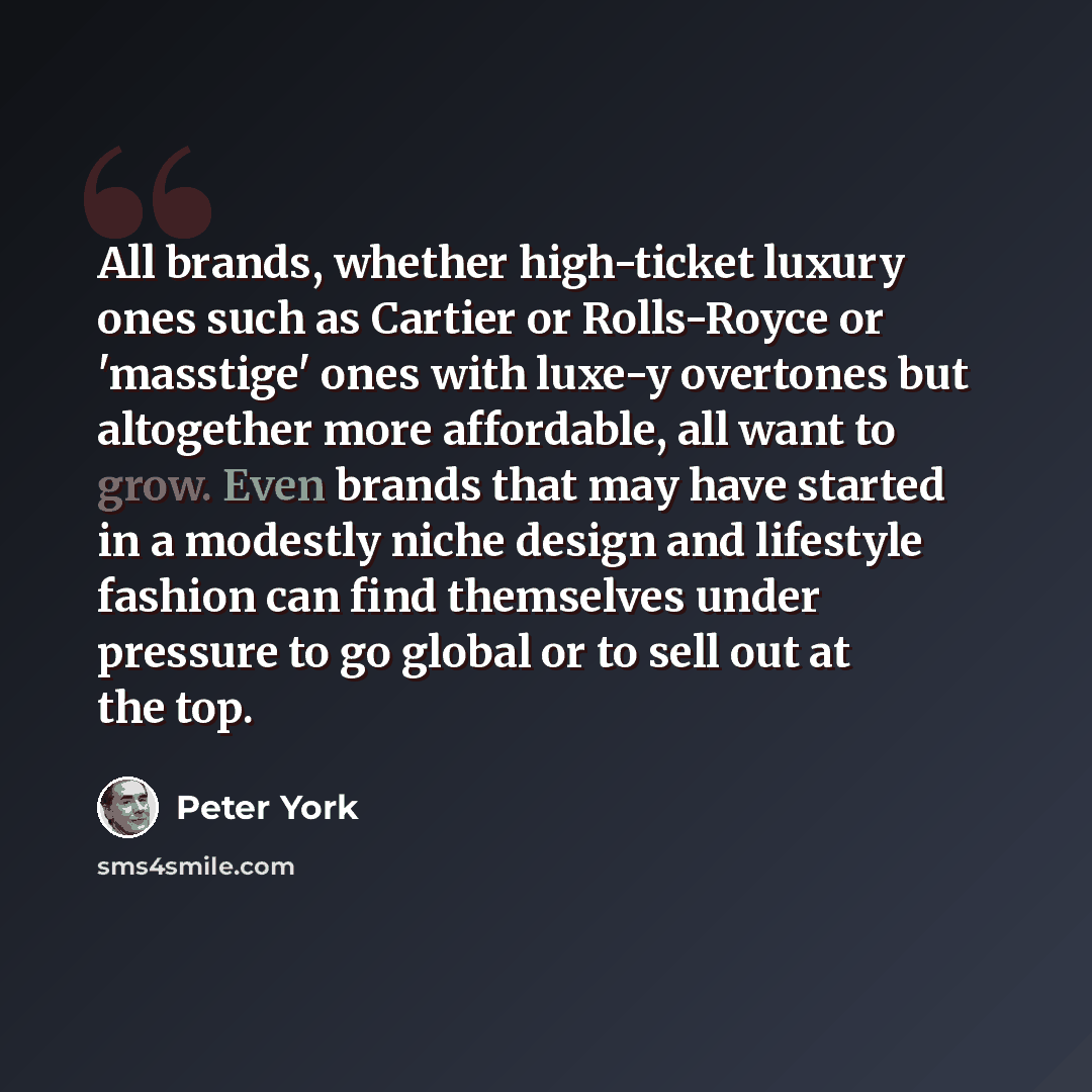 “All brands, whether high-ticket luxury ones such as Cartier or Rolls-Royce or 'masstige' ones with luxe-y overtones but altogether more affordable, all want to grow. Even brands that may have started in a modestly niche design and lifestyle fashion can find themselves under pressure to go global…” quote by Peter York