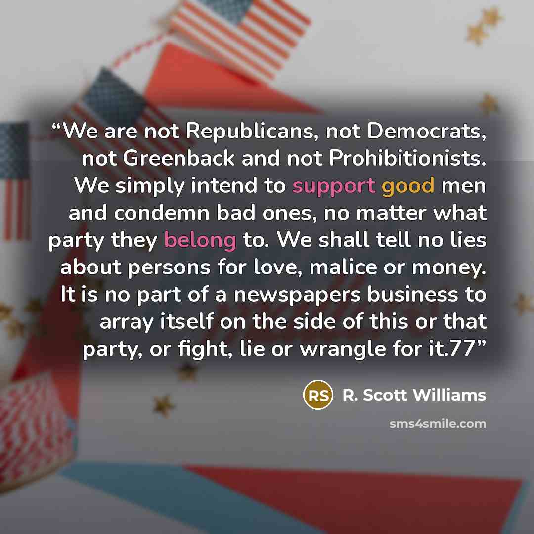 “We are not Republicans, not Democrats, not Greenback and not Prohibitionists. We simply intend to support good men and condemn bad ones, no matter what party they belong to. We shall tell no lies about persons for love, malice or money. It is no part of a newspapers business to array itself on the…” quote by R. Scott Williams