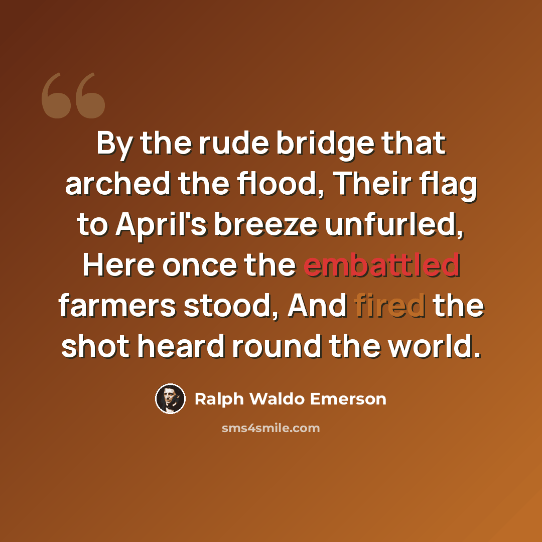“By the rude bridge that arched the flood, Their flag to April's breeze unfurled, Here once the embattled farmers stood, And fired the shot heard round the world.” quote by Ralph Waldo Emerson