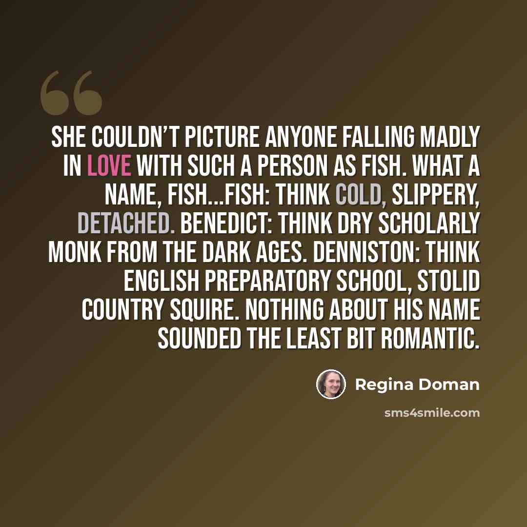 “She couldn’t picture anyone falling madly in love with such a person as Fish. What a name, Fish...Fish: think cold, slippery, detached. Benedict: think dry scholarly monk from the Dark Ages. Denniston: think English preparatory school, stolid country squire. Nothing about his name sounded the…” quote by Regina Doman