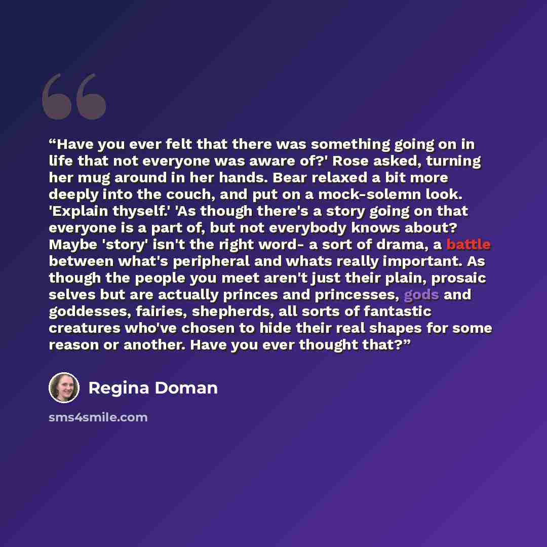 “Have you ever felt that there was something going on in life that not everyone was aware of?' Rose asked, turning her mug around in her hands. Bear relaxed a bit more deeply into the couch, and put on a mock-solemn look. 'Explain thyself.' 'As though there's a story going on that everyone is a…” quote by Regina Doman