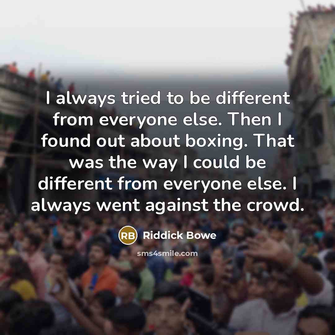 “I always tried to be different from everyone else. Then I found out about boxing. That was the way I could be different from everyone else. I always went against the crowd.” quote by Riddick Bowe