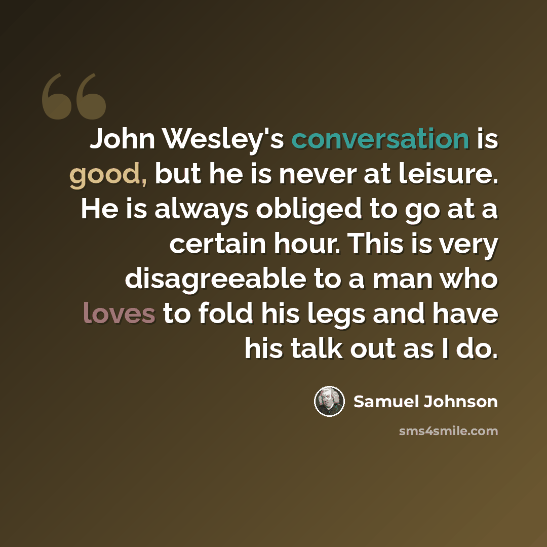 “John Wesley's conversation is good, but he is never at leisure. He is always obliged to go at a certain hour. This is very disagreeable to a man who loves to fold his legs and have his talk out as I do.” quote by Samuel Johnson