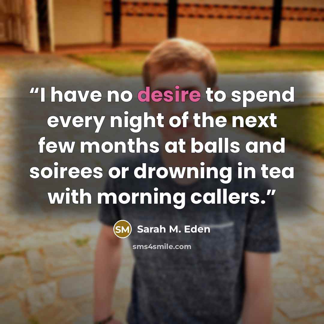 “I have no desire to spend every night of the next few months at balls and soirees or drowning in tea with morning callers.” quote by Sarah M. Eden