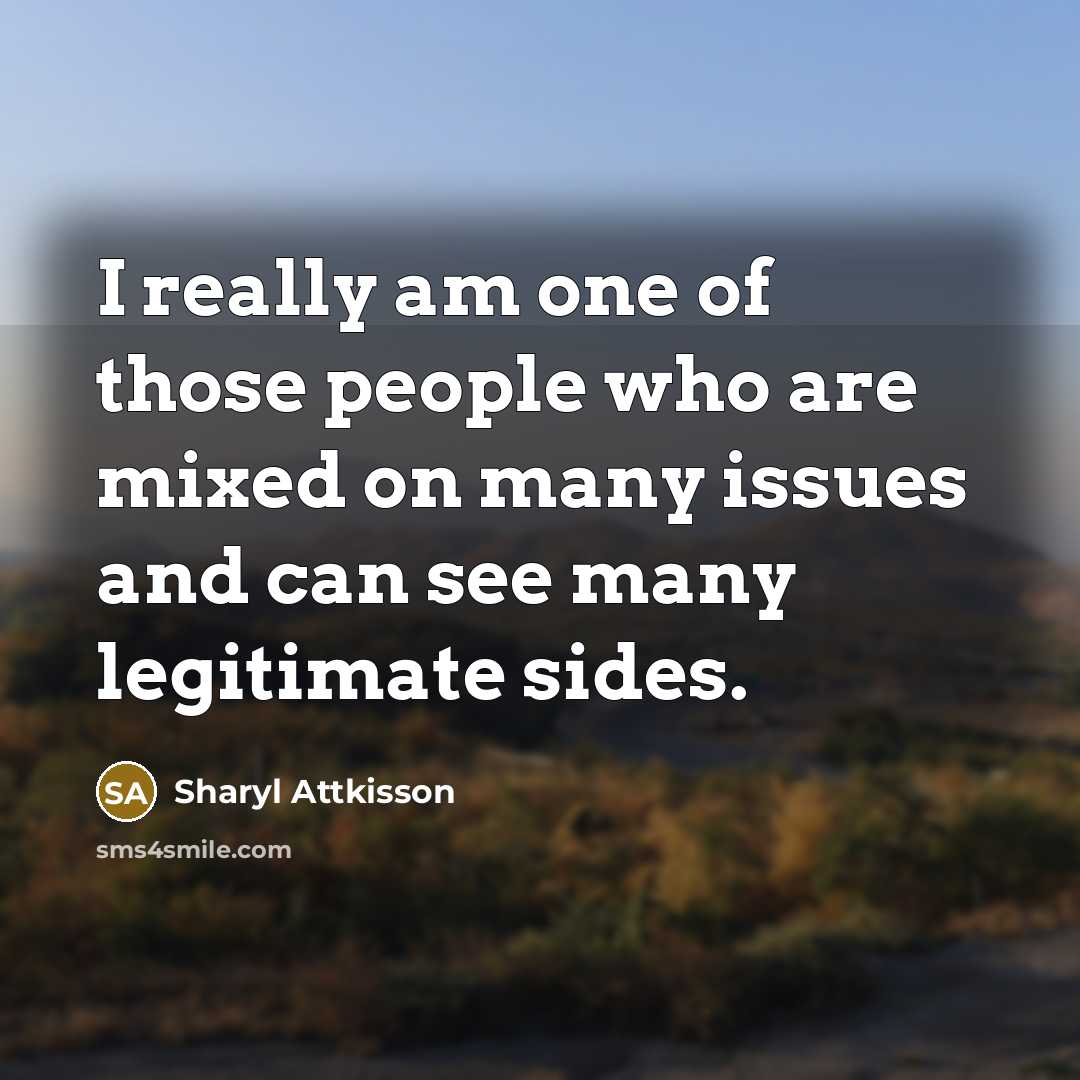 “I really am one of those people who are mixed on many issues and can see many legitimate sides.” quote by Sharyl Attkisson
