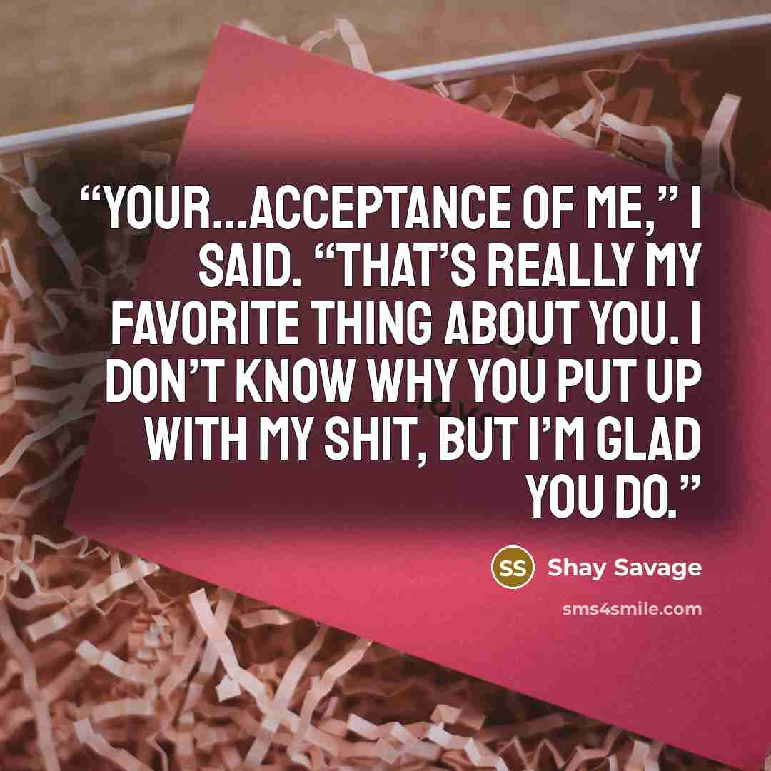 “Your…acceptance of me,” I said. “That’s really my favorite thing about you. I don’t know why you put up with my shit, but I’m glad you do.” quote by Shay Savage