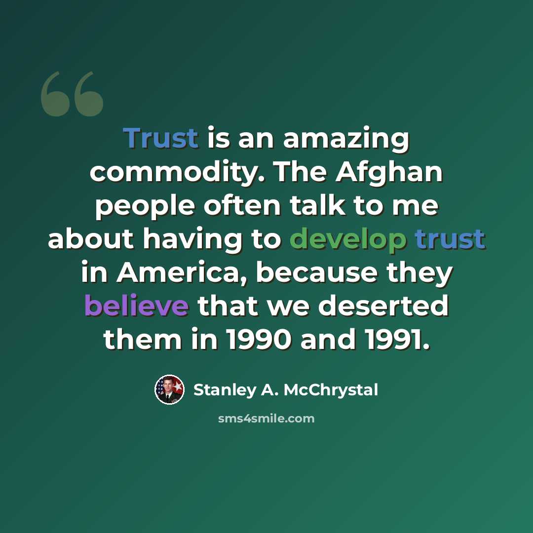 “Trust is an amazing commodity. The Afghan people often talk to me about having to develop trust in America, because they believe that we deserted them in 1990 and 1991.” quote by Stanley A. McChrystal