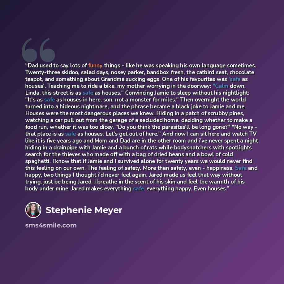 “Dad used to say lots of funny things - like he was speaking his own language sometimes. Twenty-three skidoo, salad days, nosey parker, bandbox fresh, the catbird seat, chocolate teapot, and something about Grandma sucking eggs. One of his favourites was 'safe as houses'. Teaching me to ride a…” quote by Stephenie Meyer