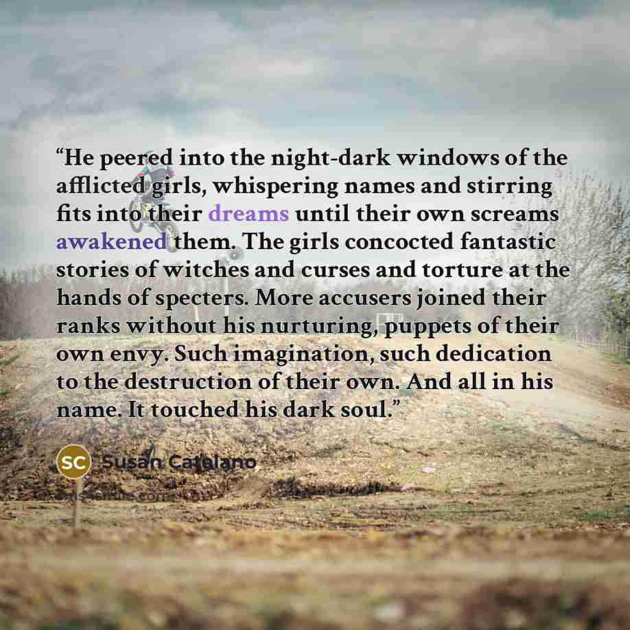 “He peered into the night-dark windows of the afflicted girls, whispering names and stirring fits into their dreams until their own screams awakened them. The girls concocted fantastic stories of witches and curses and torture at the hands of specters. More accusers joined their ranks without his…” quote by Susan Catalano