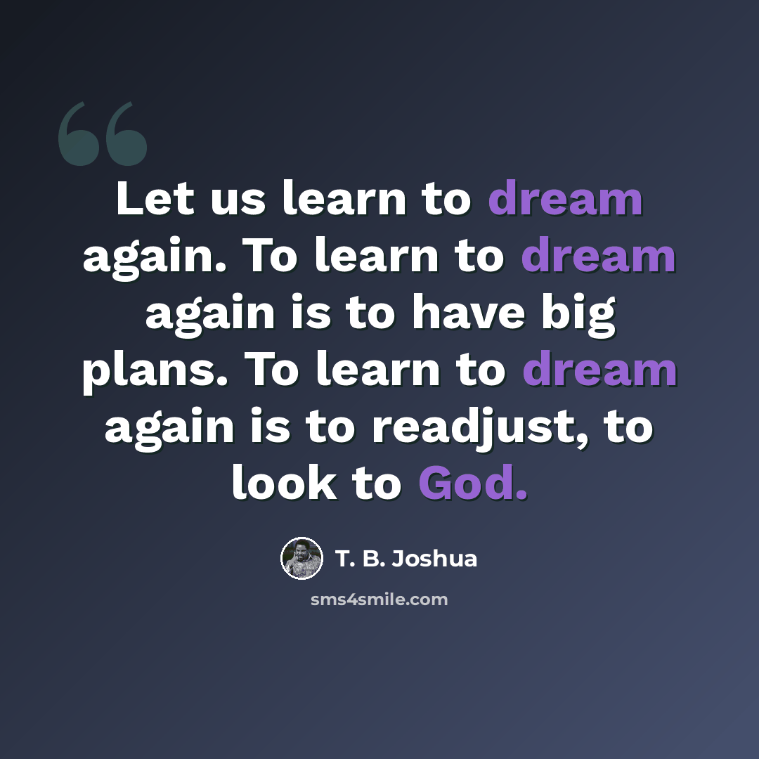 “Let us learn to dream again. To learn to dream again is to have big plans. To learn to dream again is to readjust, to look to God.” quote by T. B. Joshua