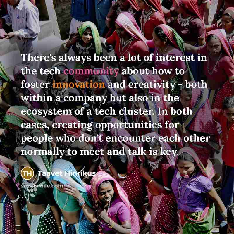 “There's always been a lot of interest in the tech community about how to foster innovation and creativity - both within a company but also in the ecosystem of a tech cluster. In both cases, creating opportunities for people who don't encounter each other normally to meet and talk is key.” quote by Taavet Hinrikus