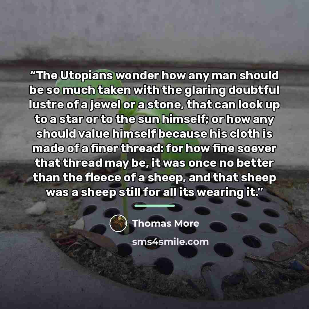 “The Utopians wonder how any man should be so much taken with the glaring doubtful lustre of a jewel or a stone, that can look up to a star or to the sun himself; or how any should value himself because his cloth is made of a finer thread: for how fine soever that thread may be, it was once no…” quote by Thomas More