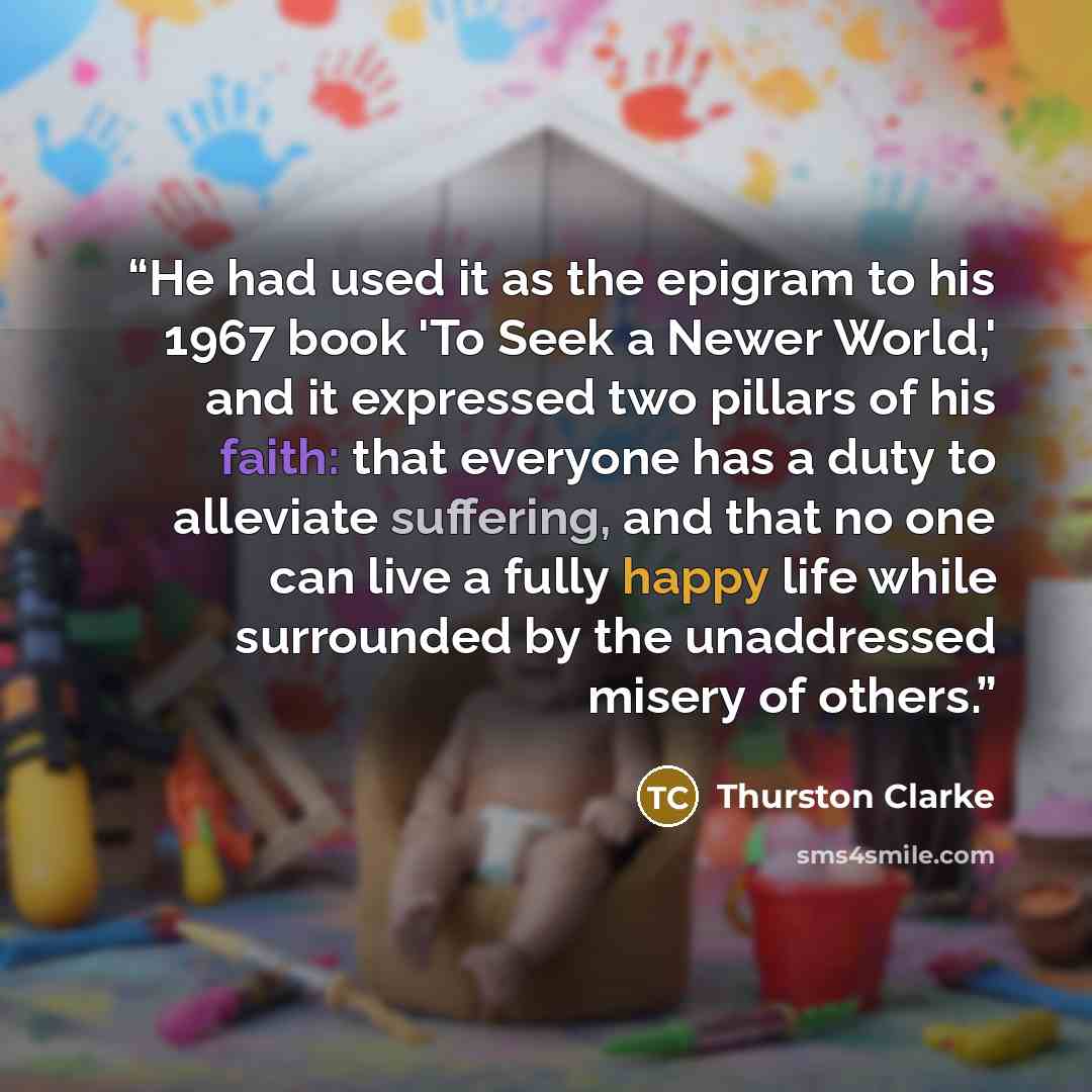 “He had used it as the epigram to his 1967 book 'To Seek a Newer World,' and it expressed two pillars of his faith: that everyone has a duty to alleviate suffering, and that no one can live a fully happy life while surrounded by the unaddressed misery of others.” quote by Thurston Clarke