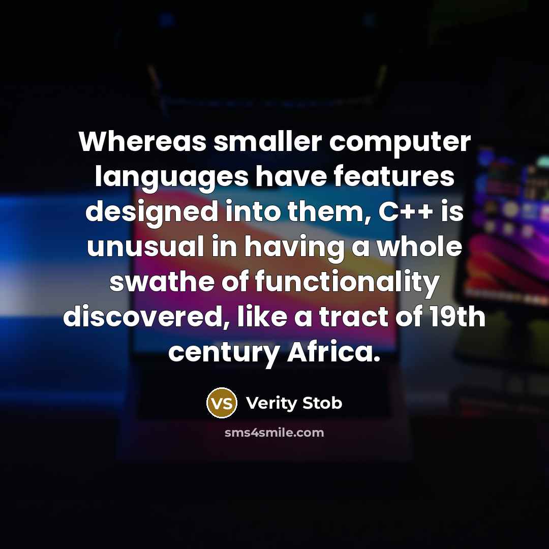 “Whereas smaller computer languages have features designed into them, C++ is unusual in having a whole swathe of functionality discovered, like a tract of 19th century Africa.” quote by Verity Stob