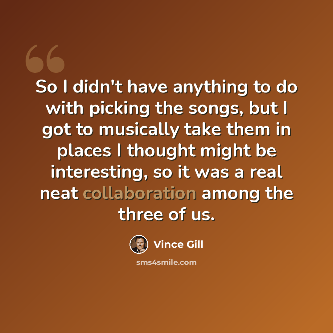 “So I didn't have anything to do with picking the songs, but I got to musically take them in places I thought might be interesting, so it was a real neat collaboration among the three of us.” quote by Vince Gill