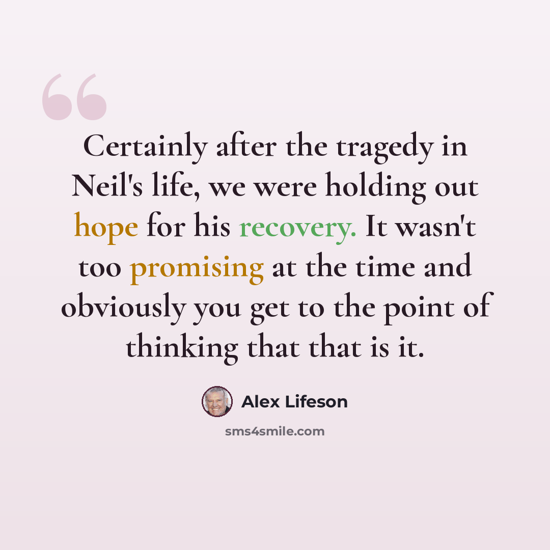 “Certainly after the tragedy in Neil's life, we were holding out hope for his recovery. It wasn't too promising at the time and obviously you get to the point of thinking that that is it.” quote by Alex Lifeson