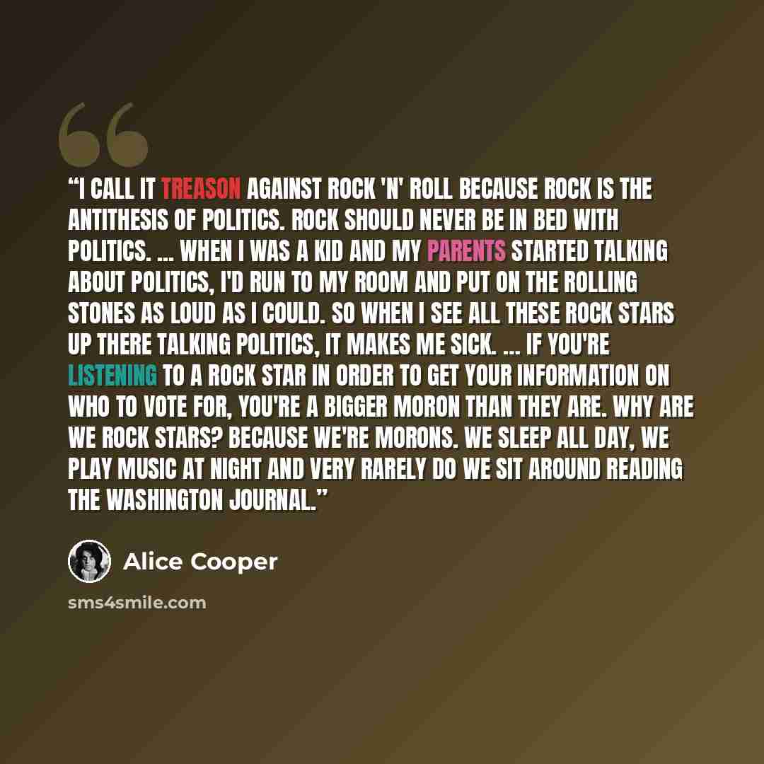 “I call it treason against rock 'n' roll because rock is the antithesis of politics. Rock should never be in bed with politics. ... When I was a kid and my parents started talking about politics, I'd run to my room and put on the Rolling Stones as loud as I could. So when I see all these rock stars…” quote by Alice Cooper