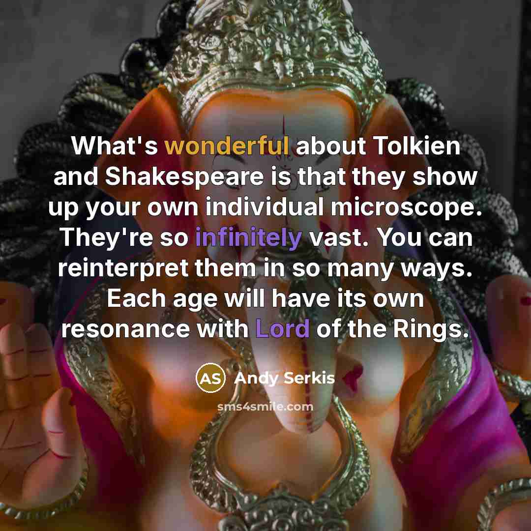 “What's wonderful about Tolkien and Shakespeare is that they show up your own individual microscope. They're so infinitely vast. You can reinterpret them in so many ways. Each age will have its own resonance with Lord of the Rings.” quote by Andy Serkis