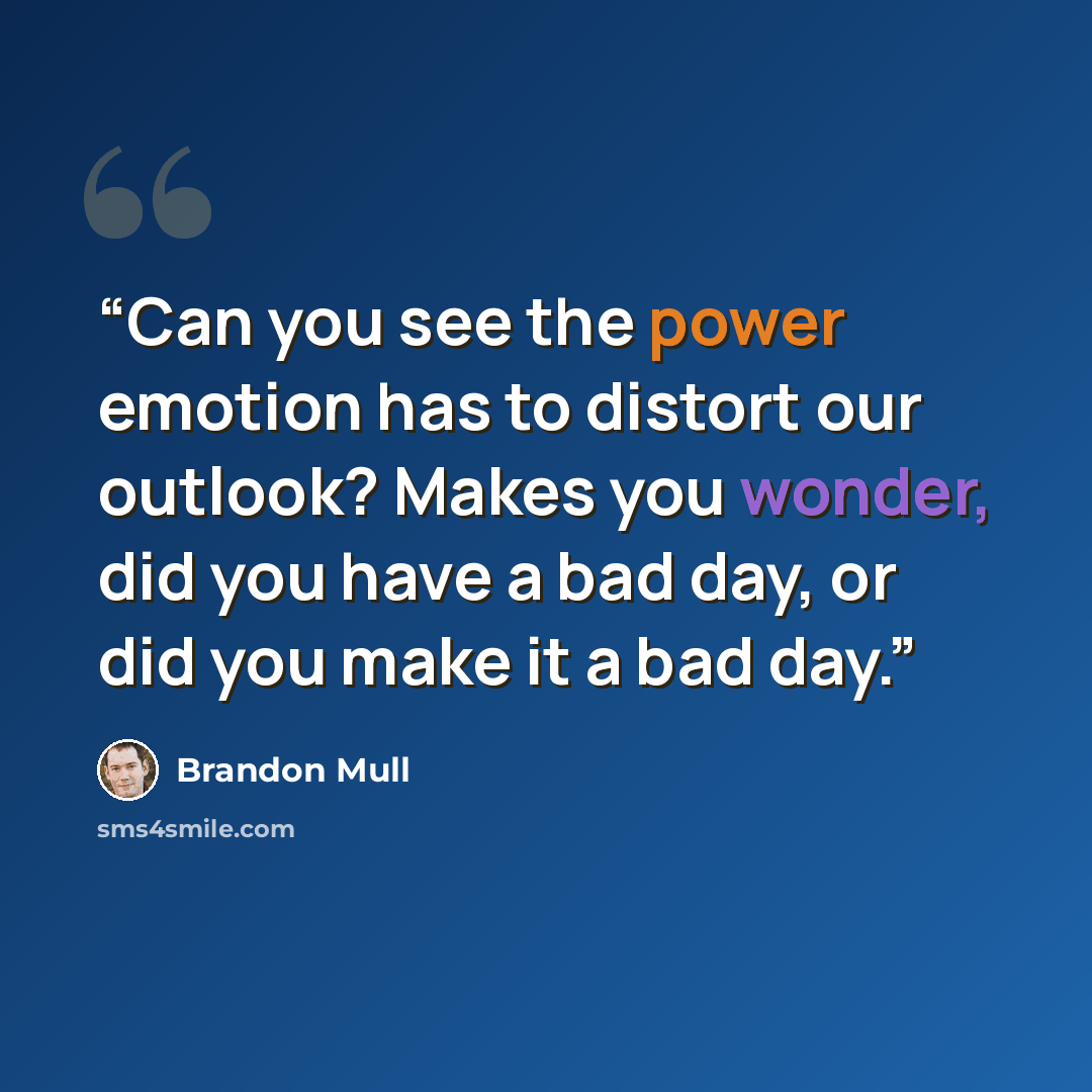 “Can you see the power emotion has to distort our outlook? Makes you wonder, did you have a bad day, or did you make it a bad day.” quote by Brandon Mull
