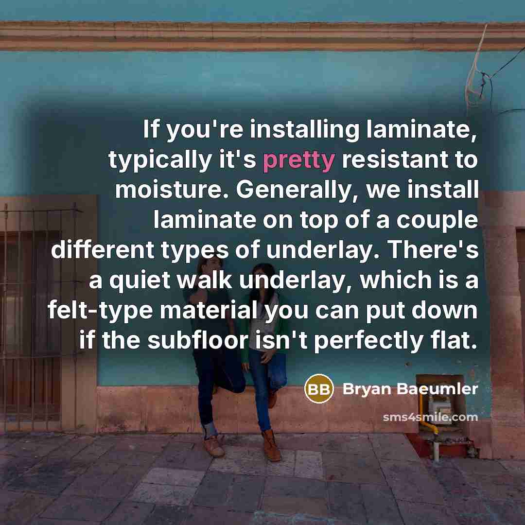 “If you're installing laminate, typically it's pretty resistant to moisture. Generally, we install laminate on top of a couple different types of underlay. There's a quiet walk underlay, which is a felt-type material you can put down if the subfloor isn't perfectly flat.” quote by Bryan Baeumler