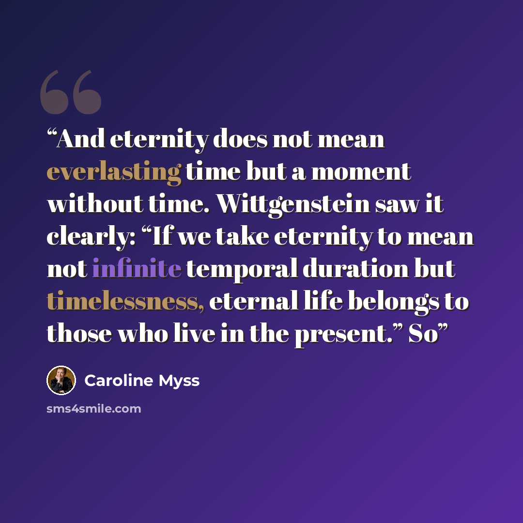“And eternity does not mean everlasting time but a moment without time. Wittgenstein saw it clearly: “If we take eternity to mean not infinite temporal duration but timelessness, eternal life belongs to those who live in the present.” So” quote by Caroline Myss