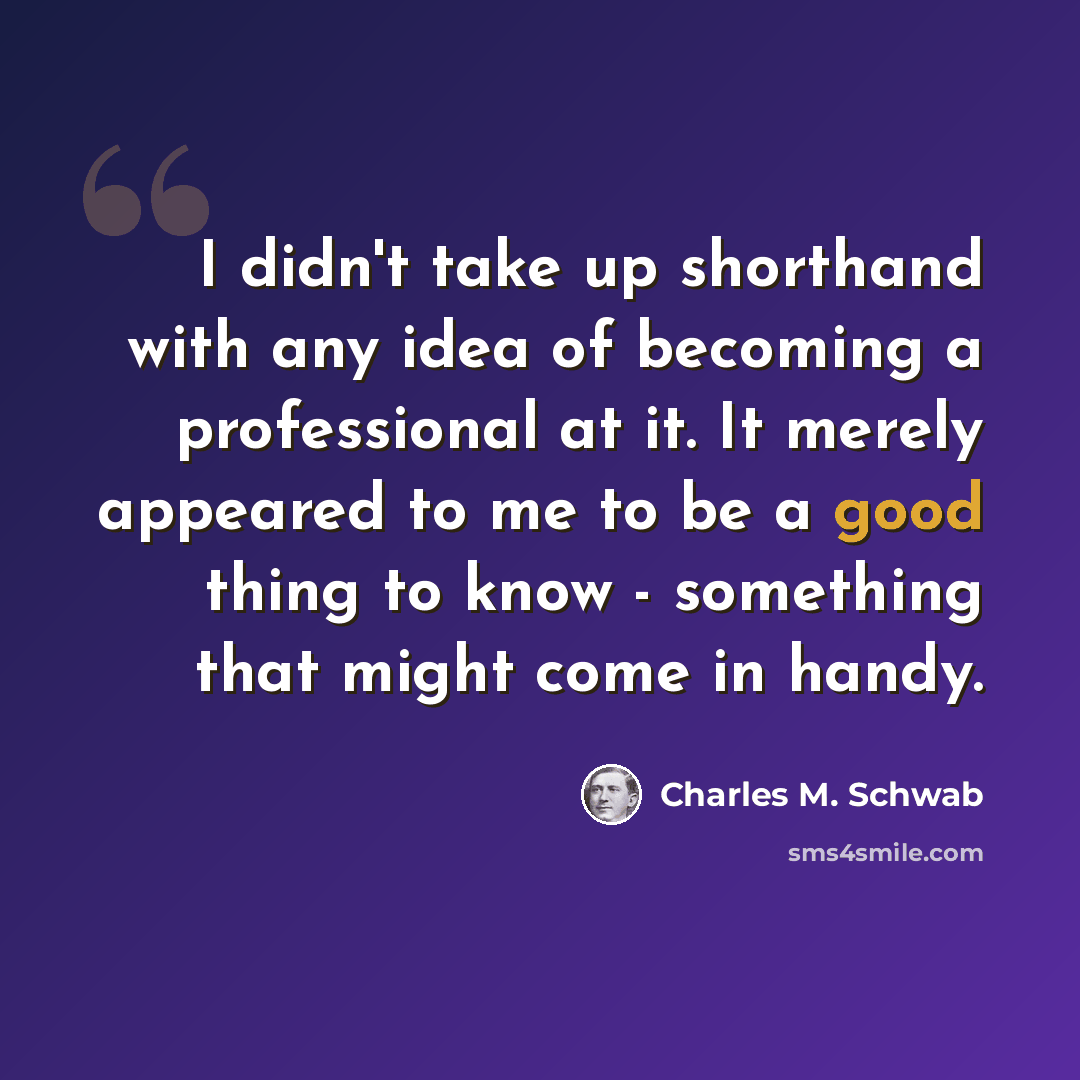 “I didn't take up shorthand with any idea of becoming a professional at it. It merely appeared to me to be a good thing to know - something that might come in handy.” quote by Charles M. Schwab