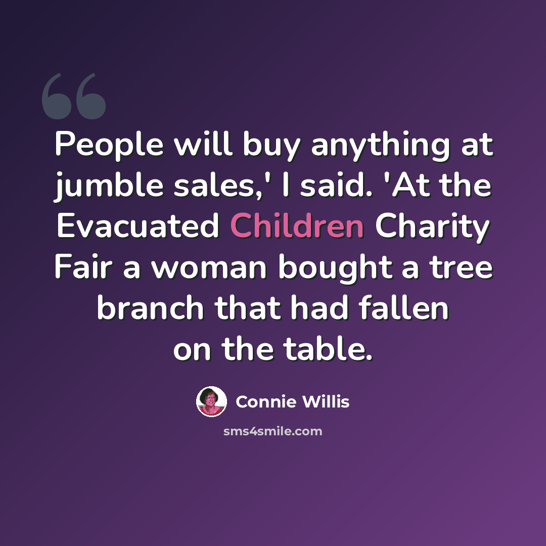 “People will buy anything at jumble sales,' I said. 'At the Evacuated Children Charity Fair a woman bought a tree branch that had fallen on the table.” quote by Connie Willis