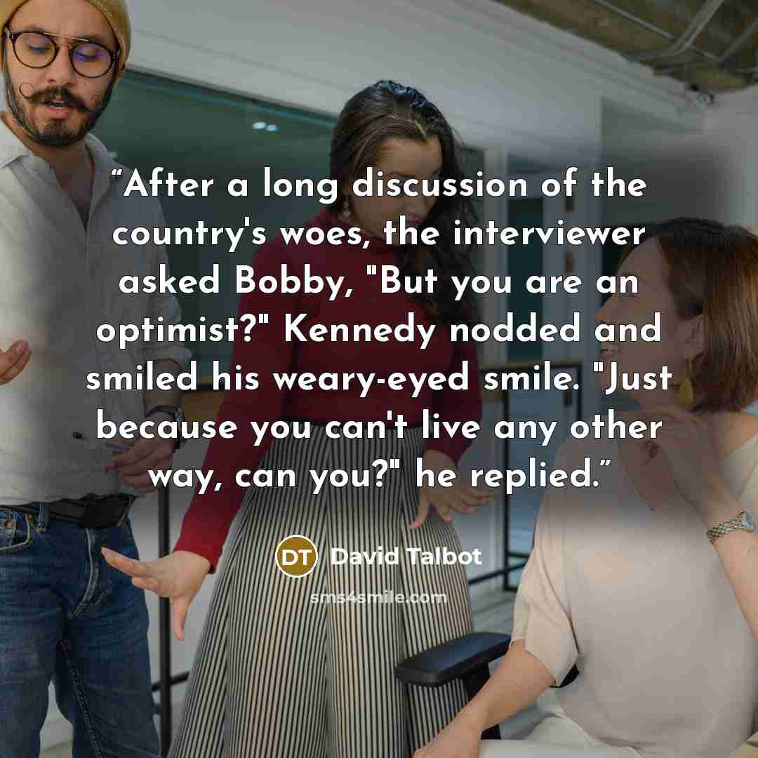 “After a long discussion of the country's woes, the interviewer asked Bobby, "But you are an optimist?" Kennedy nodded and smiled his weary-eyed smile. "Just because you can't live any other way, can you?" he replied.” quote by David Talbot