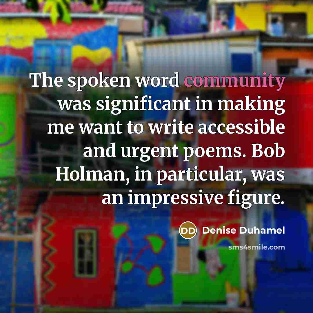 “The spoken word community was significant in making me want to write accessible and urgent poems. Bob Holman, in particular, was an impressive figure.” quote by Denise Duhamel