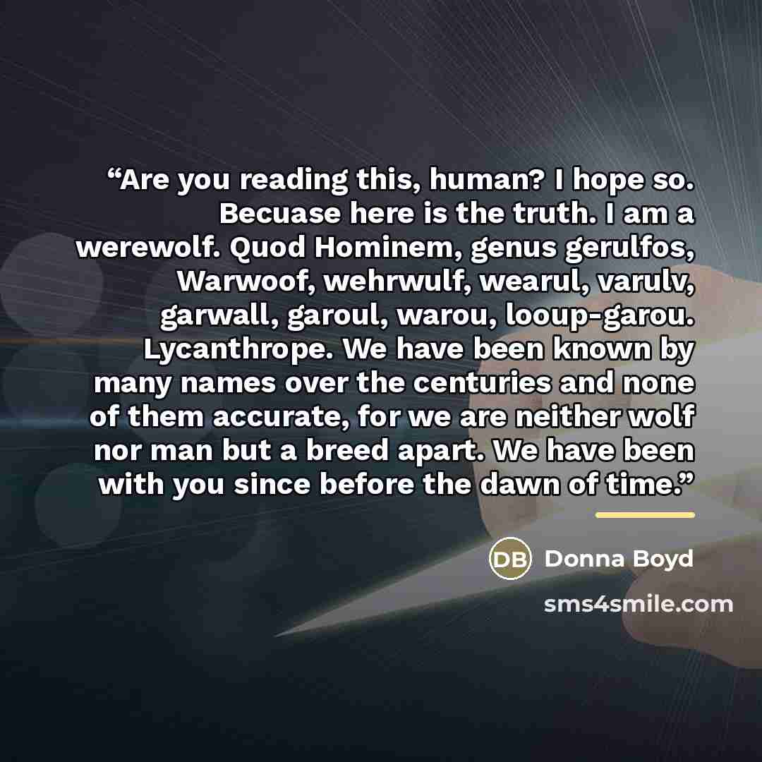 “Are you reading this, human? I hope so. Becuase here is the truth. I am a werewolf. Quod Hominem, genus gerulfos, Warwoof, wehrwulf, wearul, varulv, garwall, garoul, warou, looup-garou. Lycanthrope. We have been known by many names over the centuries and none of them accurate, for we are neither…” quote by Donna Boyd