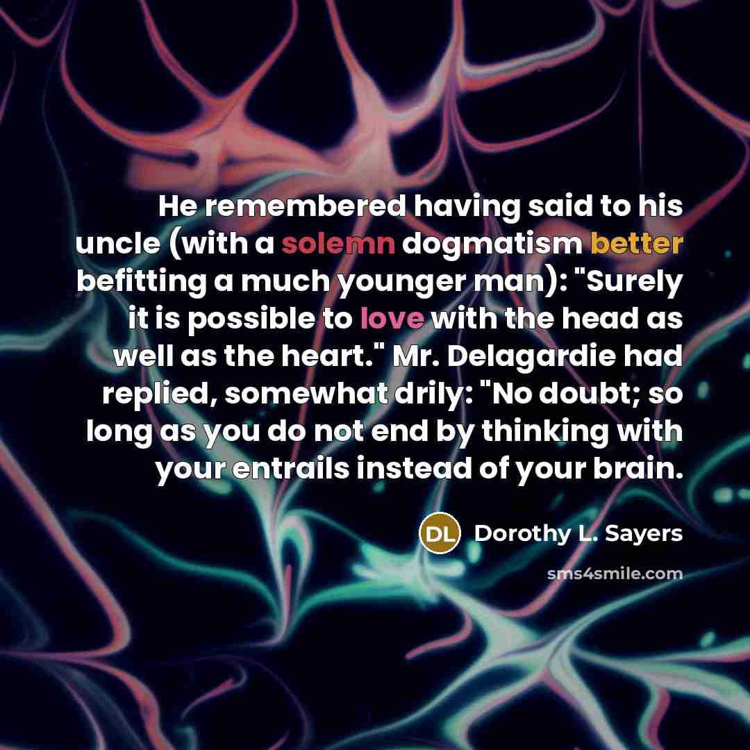 “He remembered having said to his uncle (with a solemn dogmatism better befitting a much younger man): "Surely it is possible to love with the head as well as the heart." Mr. Delagardie had replied, somewhat drily: "No doubt; so long as you do not end by thinking with your entrails instead of your…” quote by Dorothy L. Sayers