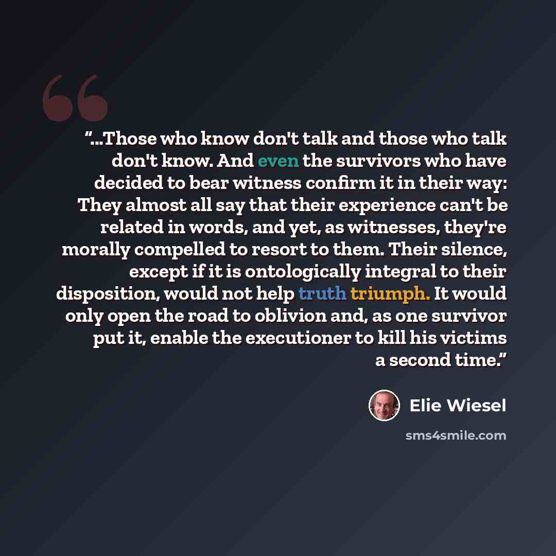 “...Those who know don't talk and those who talk don't know. And even the survivors who have decided to bear witness confirm it in their way: They almost all say that their experience can't be related in words, and yet, as witnesses, they're morally compelled to resort to them. Their silence…” quote by Elie Wiesel