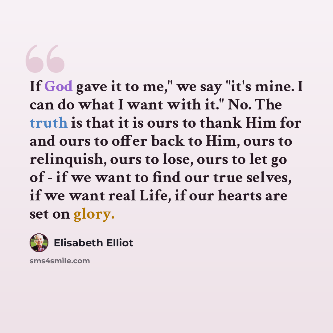 “If God gave it to me," we say "it's mine. I can do what I want with it." No. The truth is that it is ours to thank Him for and ours to offer back to Him, ours to relinquish, ours to lose, ours to let go of - if we want to find our true selves, if we want real Life, if our hearts are set on glory.” quote by Elisabeth Elliot