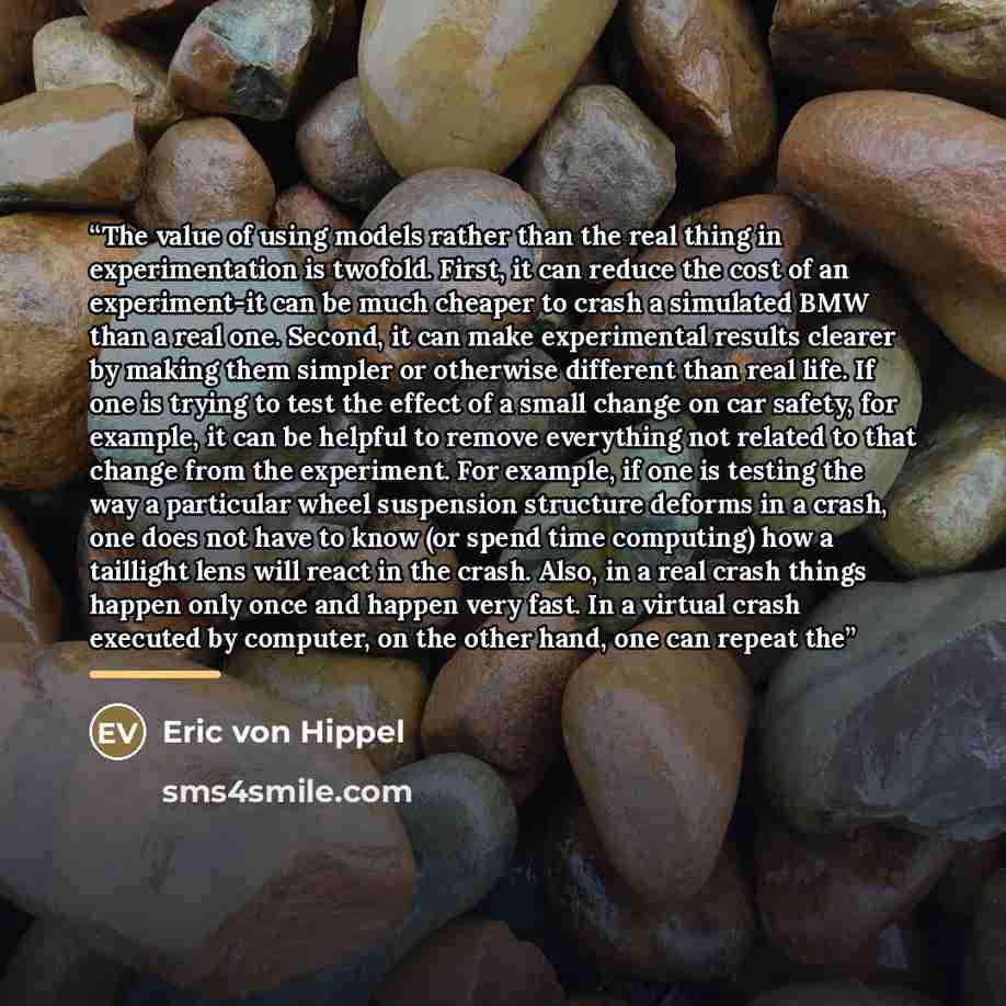 “The value of using models rather than the real thing in experimentation is twofold. First, it can reduce the cost of an experiment-it can be much cheaper to crash a simulated BMW than a real one. Second, it can make experimental results clearer by making them simpler or otherwise different than…” quote by Eric von Hippel