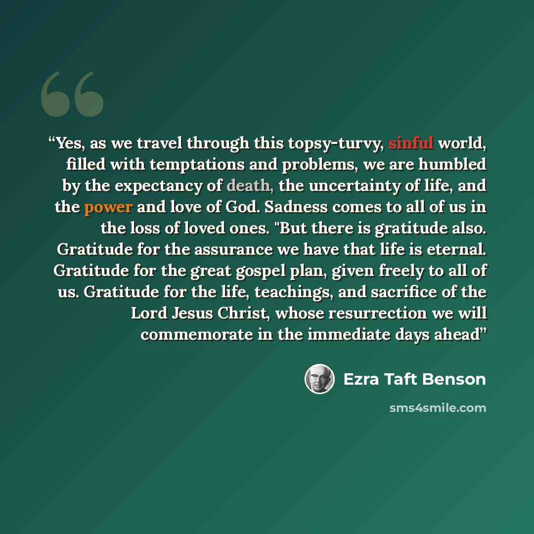 “Yes, as we travel through this topsy-turvy, sinful world, filled with temptations and problems, we are humbled by the expectancy of death, the uncertainty of life, and the power and love of God. Sadness comes to all of us in the loss of loved ones. "But there is gratitude also. Gratitude for the…” quote by Ezra Taft Benson