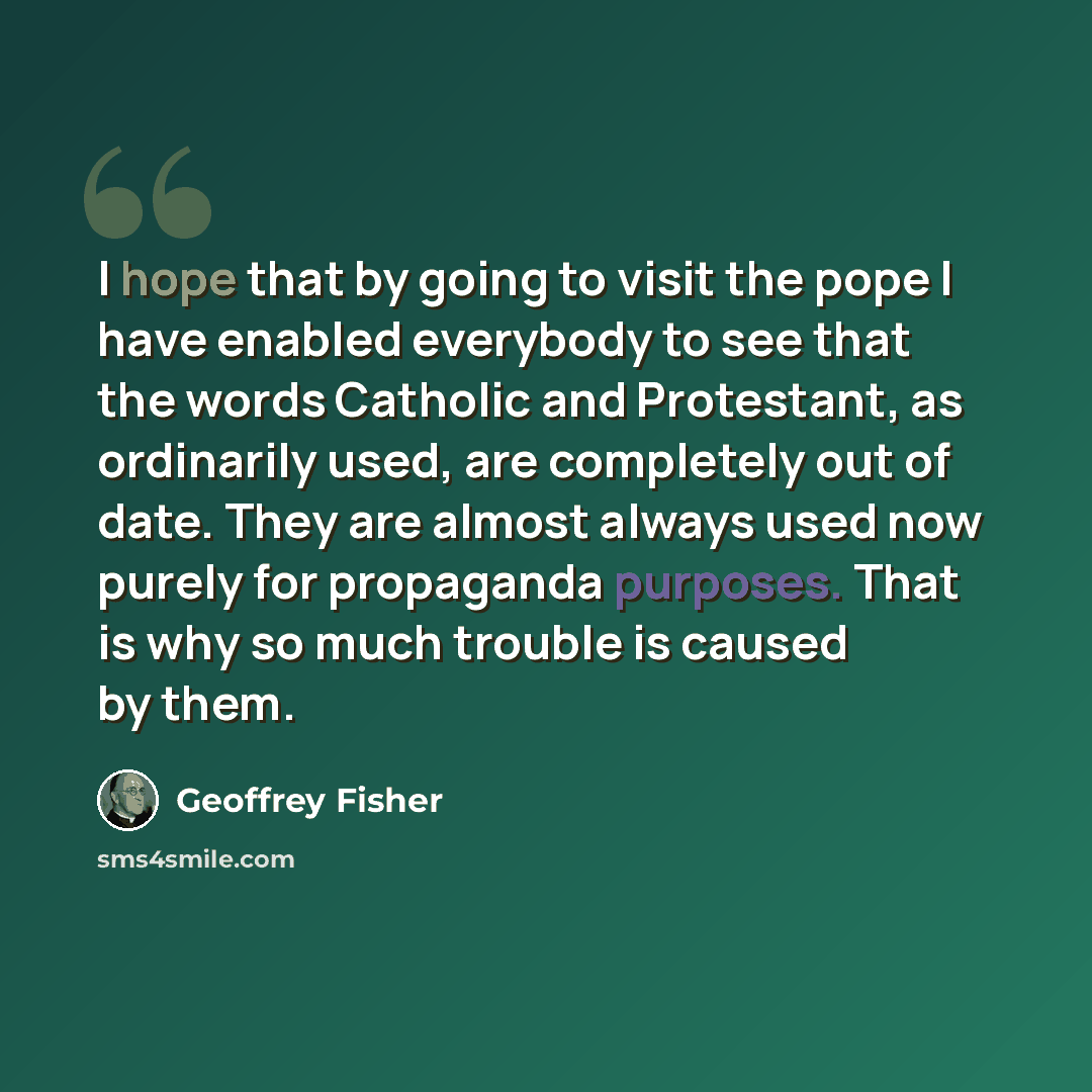 “I hope that by going to visit the pope I have enabled everybody to see that the words Catholic and Protestant, as ordinarily used, are completely out of date. They are almost always used now purely for propaganda purposes. That is why so much trouble is caused by them.” quote by Geoffrey Fisher