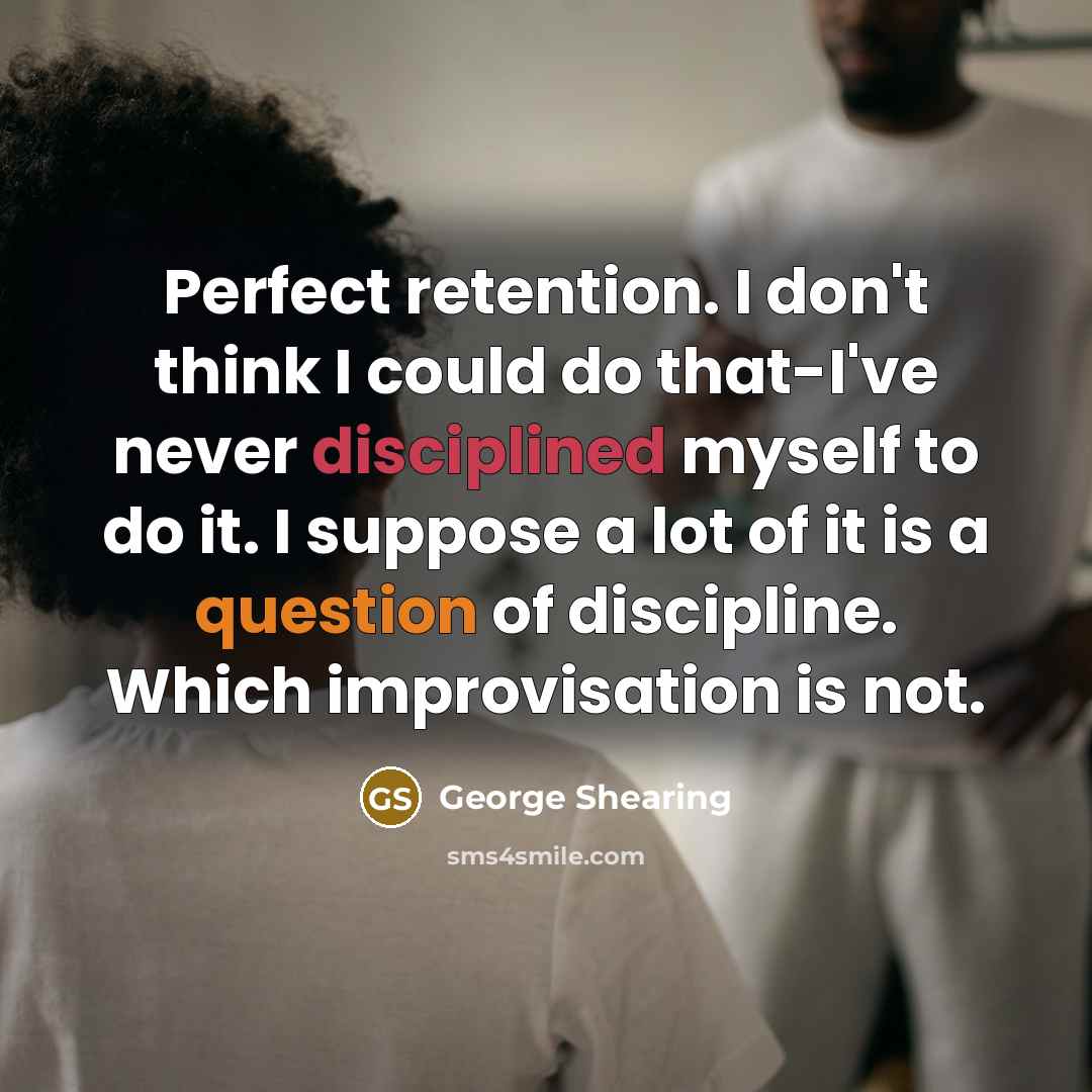 “Perfect retention. I don't think I could do that-I've never disciplined myself to do it. I suppose a lot of it is a question of discipline. Which improvisation is not.” quote by George Shearing