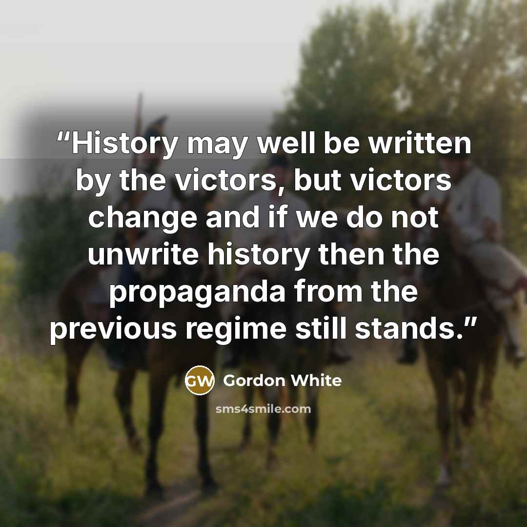 “History may well be written by the victors, but victors change and if we do not unwrite history then the propaganda from the previous regime still stands.” quote by Gordon White