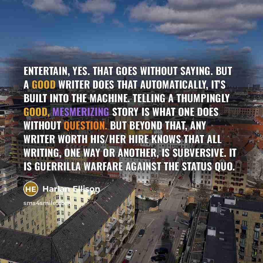 “Entertain, yes. That goes without saying. But a good writer does that automatically, it's built into the machine. Telling a thumpingly good, mesmerizing story is what one does without question. But beyond that, any writer worth his/her hire knows that all writing, one way or another, is…” quote by Harlan Ellison