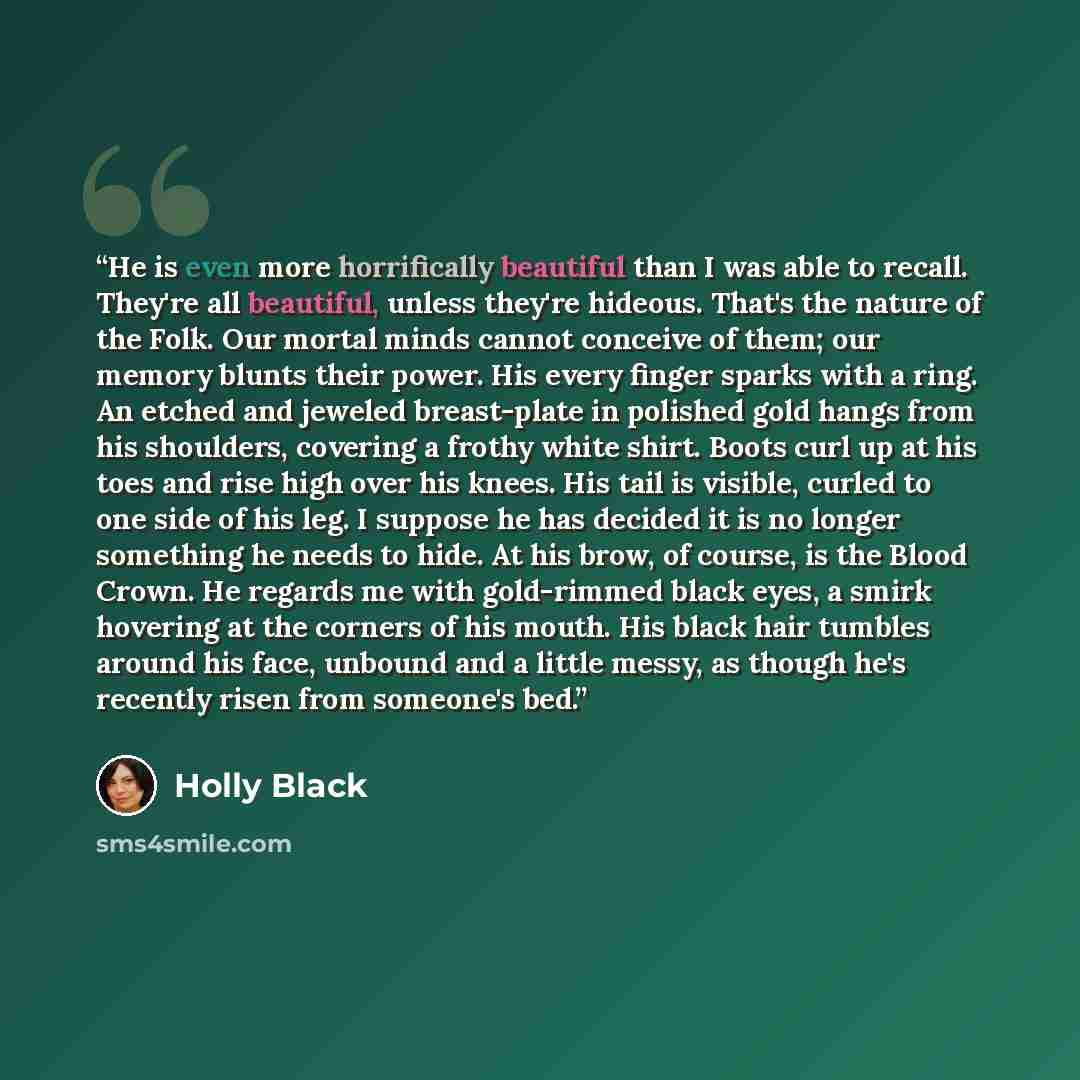 “He is even more horrifically beautiful than I was able to recall. They're all beautiful, unless they're hideous. That's the nature of the Folk. Our mortal minds cannot conceive of them; our memory blunts their power. His every finger sparks with a ring. An etched and jeweled breast-plate in…” quote by Holly Black