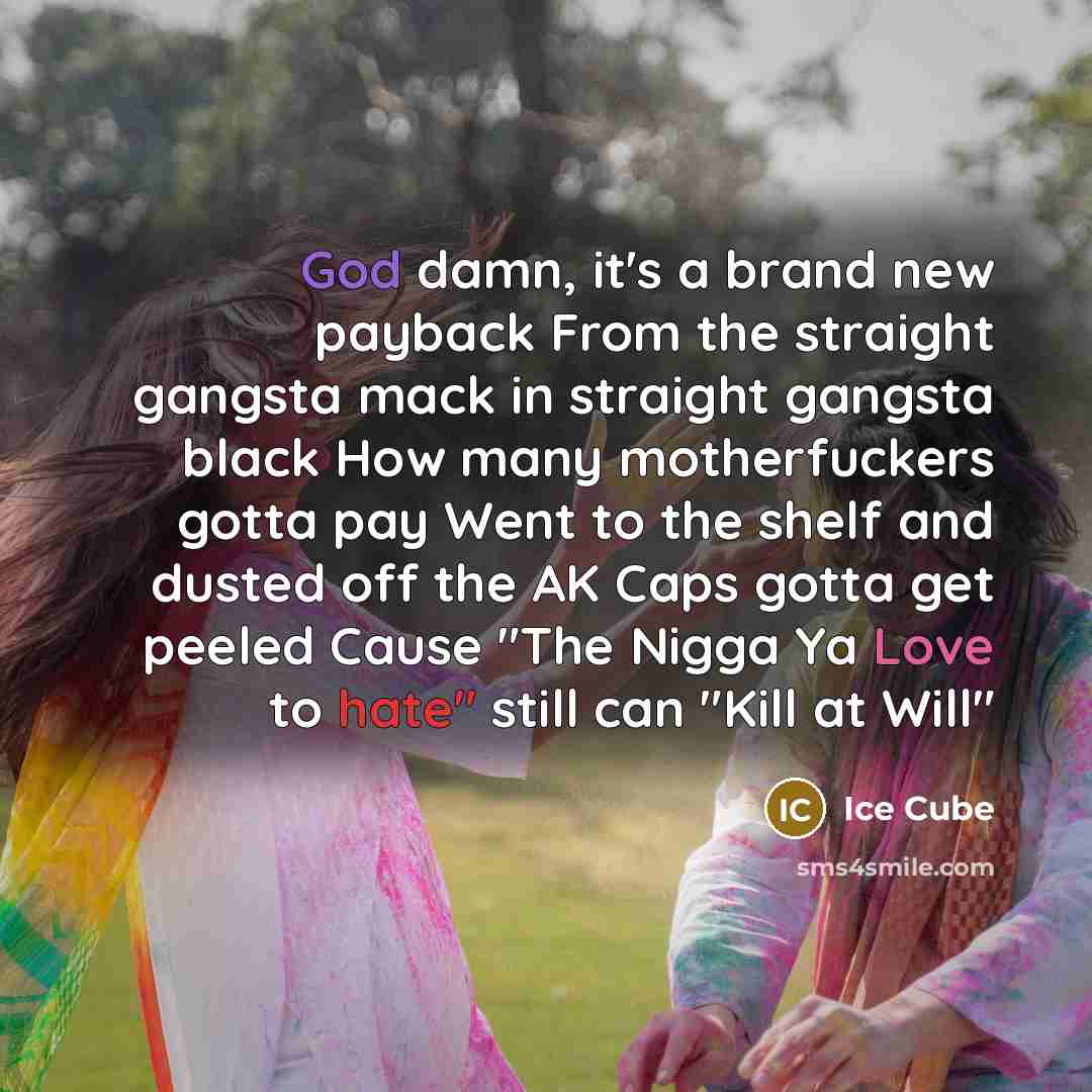 “God damn, it's a brand new payback From the straight gangsta mack in straight gangsta black How many motherfuckers gotta pay Went to the shelf and dusted off the AK Caps gotta get peeled Cause "The Nigga Ya Love to hate" still can "Kill at Will"” quote by Ice Cube