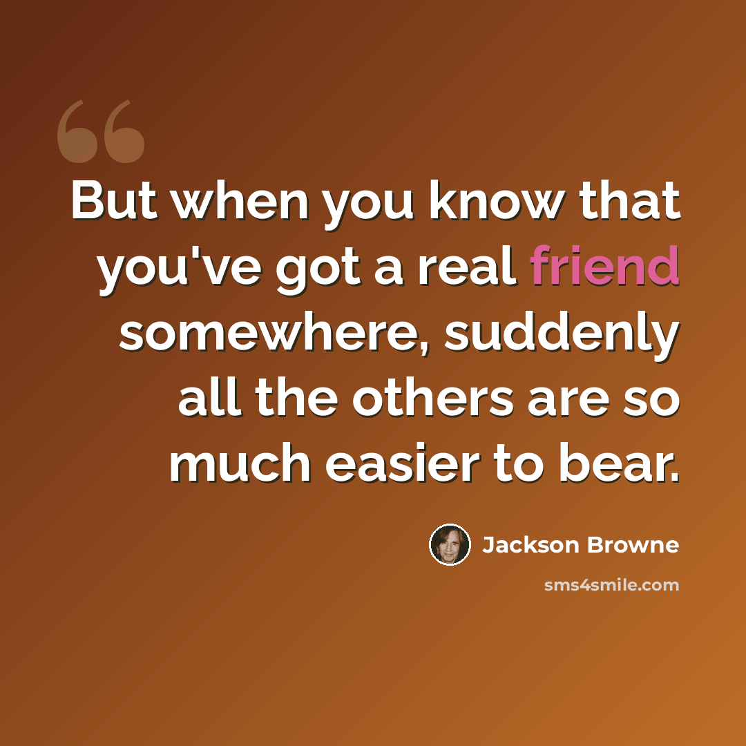 “But when you know that you've got a real friend somewhere, suddenly all the others are so much easier to bear.” quote by Jackson Browne