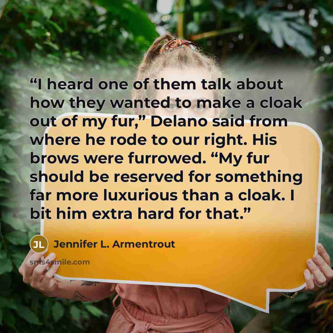 “I heard one of them talk about how they wanted to make a cloak out of my fur,” Delano said from where he rode to our right. His brows were furrowed. “My fur should be reserved for something far more luxurious than a cloak. I bit him extra hard for that.” quote by Jennifer L. Armentrout