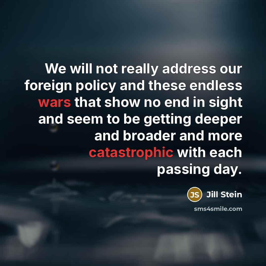 “We will not really address our foreign policy and these endless wars that show no end in sight and seem to be getting deeper and broader and more catastrophic with each passing day.” quote by Jill Stein