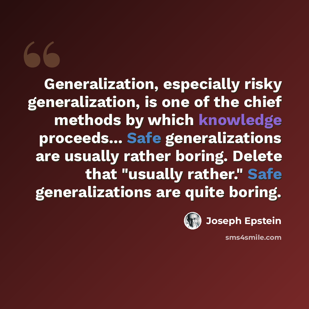 “Generalization, especially risky generalization, is one of the chief methods by which knowledge proceeds... Safe generalizations are usually rather boring. Delete that "usually rather." Safe generalizations are quite boring.” quote by Joseph Epstein