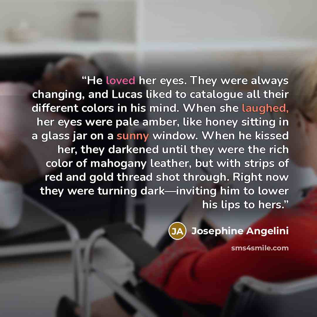“He loved her eyes. They were always changing, and Lucas liked to catalogue all their different colors in his mind. When she laughed, her eyes were pale amber, like honey sitting in a glass jar on a sunny window. When he kissed her, they darkened until they were the rich color of mahogany leather…” quote by Josephine Angelini