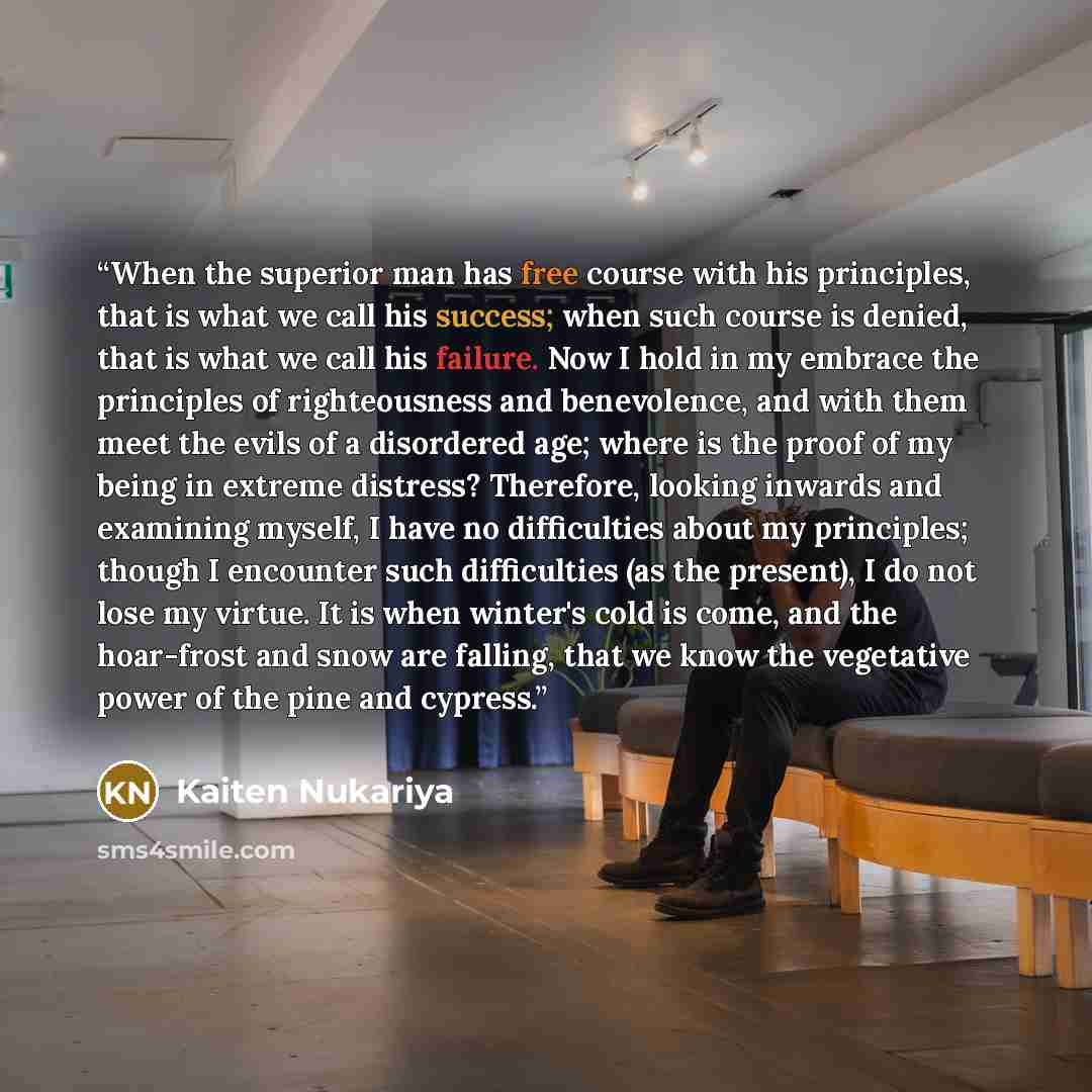 “When the superior man has free course with his principles, that is what we call his success; when such course is denied, that is what we call his failure. Now I hold in my embrace the principles of righteousness and benevolence, and with them meet the evils of a disordered age; where is the proof…” quote by Kaiten Nukariya