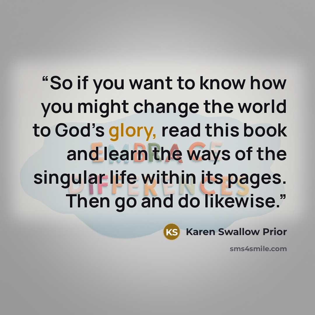 “So if you want to know how you might change the world to God’s glory, read this book and learn the ways of the singular life within its pages. Then go and do likewise.” quote by Karen Swallow Prior