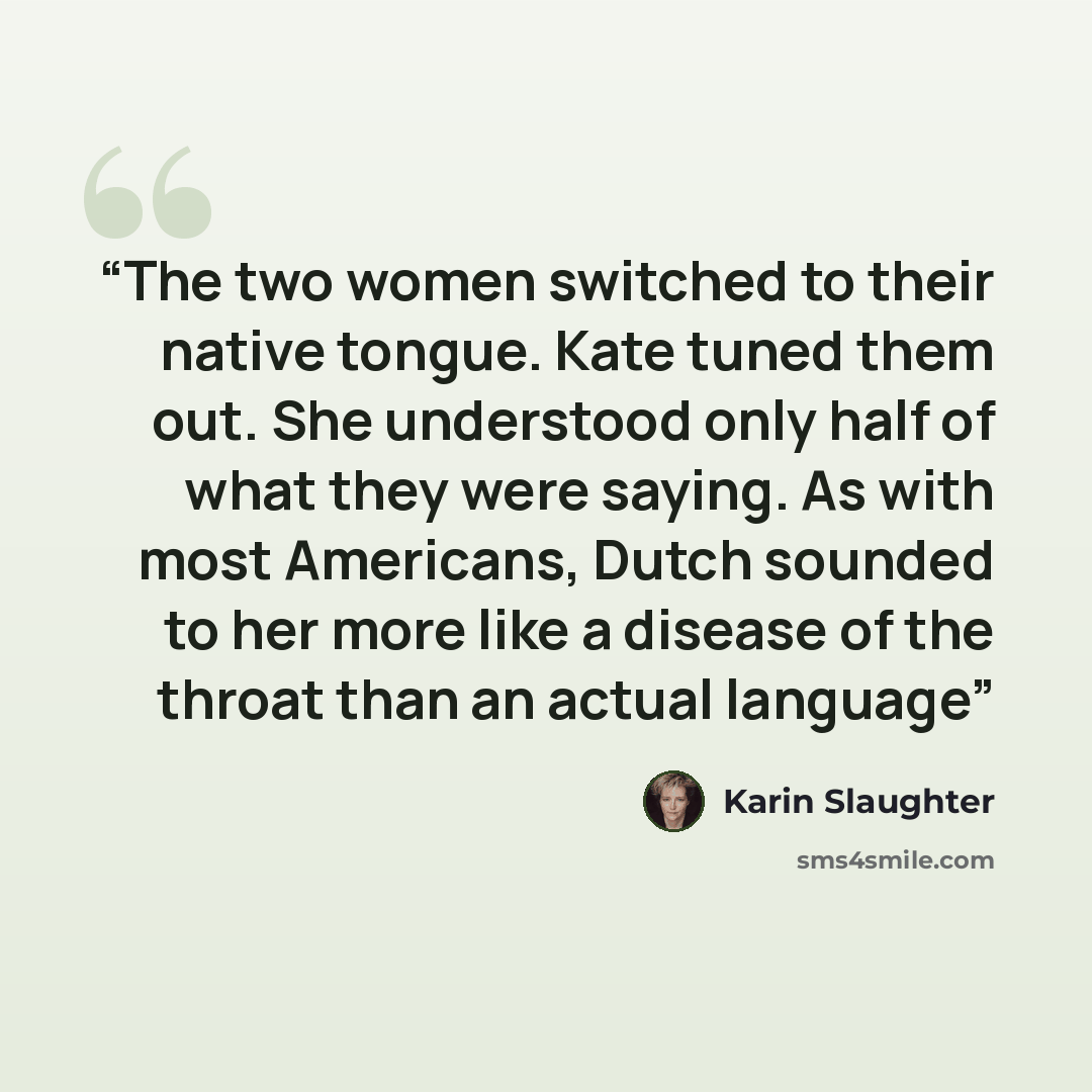 “The two women switched to their native tongue. Kate tuned them out. She understood only half of what they were saying. As with most Americans, Dutch sounded to her more like a disease of the throat than an actual language” quote by Karin Slaughter