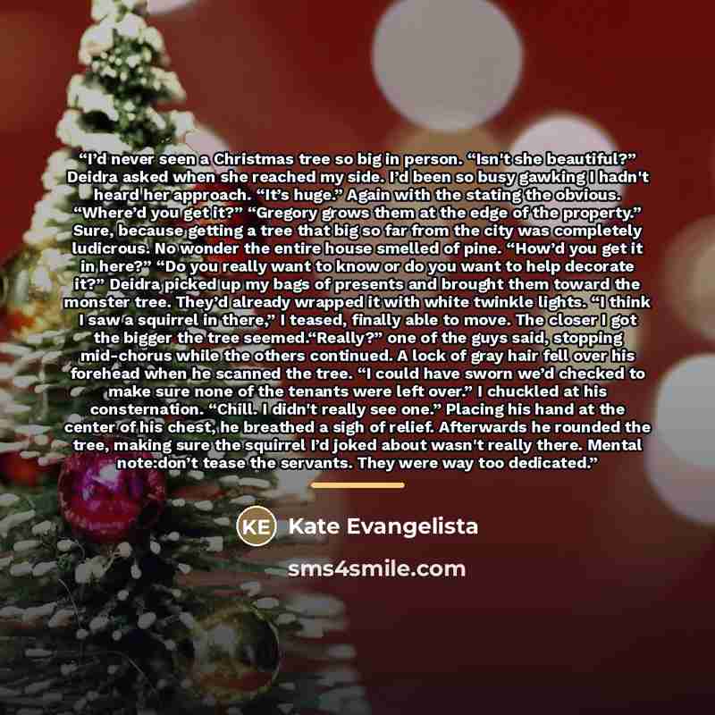 “I’d never seen a Christmas tree so big in person. “Isn't she beautiful?” Deidra asked when she reached my side. I’d been so busy gawking I hadn't heard her approach. “It’s huge.” Again with the stating the obvious. “Where’d you get it?” “Gregory grows them at the edge of the property.” Sure…” quote by Kate Evangelista